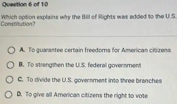 Question 6 of 10
Which option explains why the Bill of Rights was added to the U.S.
Constitution?
A. To guarantee certain freedoms for American citizens
B. To strengthen the U.S. federal government
C. To divide the U.S. government into three branches
D. To give all American citizens the right to vote