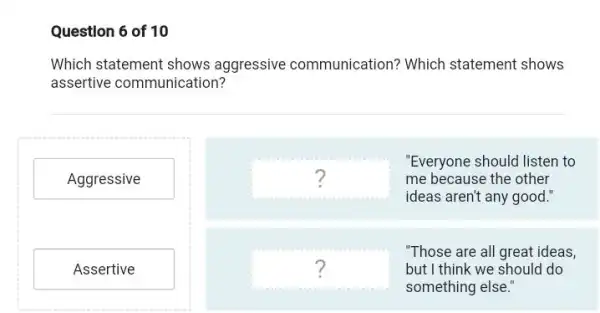 Question 6 of 10
Which statement shows aggressive communication ? Which statement shows
assertive communication?
Aggressive
Assertive
square 
ideas aren't any good
"Everyone should listen to
?	me because the other
square  but I think we should do
"Those are all great ideas,
?
something else."