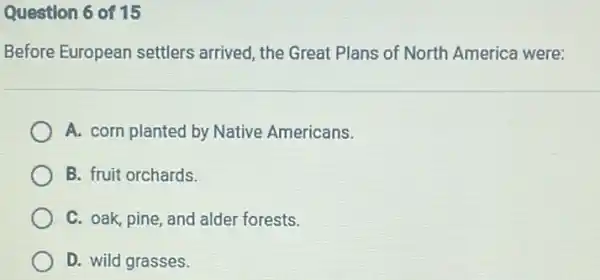 Question 6 of 15
Before European settlers arrived, the Great Plans of North America were:
A. corn planted by Native Americans.
B. fruit orchards.
C. oak, pine, and alder forests.
D. wild grasses.