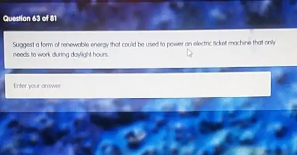 Question 68 of 81
Suggest a form of renewable energy that could be used to power an electric ticket mochine that only
needs to work during daylight hours
square