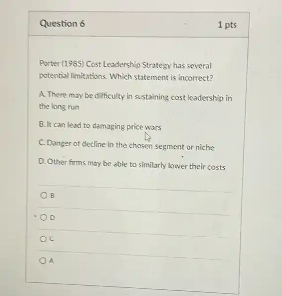 Question 6
Porter (1985) Cost Leadership Strategy has several
potential limitations. Which statement is incorrect?
A. There may be difficulty in sustaining cost leadership in
the long run
B. It can lead to damaging price wars
C. Danger of decline in the chosen segment or niche
D. Other firms may be able to similarly lower their costs
B
D
A
1 pts