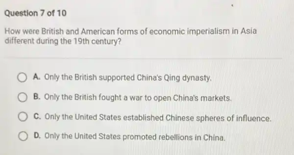 Question 7 of 10
How were British and American forms of economic imperialism in Asia
different during the 19th century?
A. Only the British supported China's Qing dynasty.
B. Only the British fought a war to open China's markets.
C. Only the United States established Chinese spheres of influence.
D. Only the United States promoted rebellions in China.