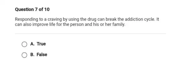 Question 7 of 10
Responding to a craving by using the drug can break the addiction cycle. It
can also improve life for the person and his or her family.
A. True
B. False