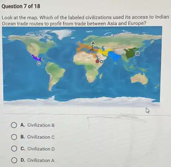 Question 7 of 18
Look at the map . Which of the labeled civilizations used its access to Indian
Ocean trade routes to profit from trade between Asia and Europe?
A. Civilization B
B. Civilization C
C. Civilization D
D. Civilization A