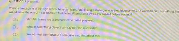 Question 7 (4 points)
Vivek is the captain of the high school baseball team. After losing a close game to their biggest rival, he wants to post something tha
would make the restof his teammates feel better. What should Vivek ask himself before posting?
a
Should I blame my teammates who didn't play well?
Ob
What is something clever I can say to trash our rivals?
Would I feel comfortable if someone said this about me?