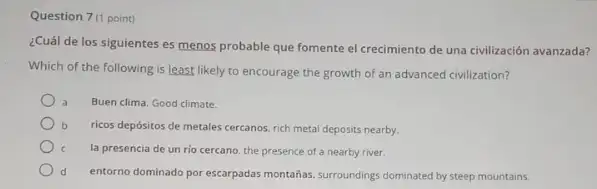 Question 7(1 point)
¿Cuál de los siguientes es menos probable que fomente el crecimiento de una civilización avanzada?
Which of the following is least likely to encourage the growth of an advanced civilization?
Buen clima. Good climate.
b ricos depósitos de metales cercanos, rich metal deposits nearby.
la presencia de un rio cercano, the presence of a nearby river.
d entorno dominado por escarpadas montahas, surroundings dominated by steep mountains