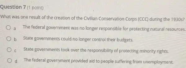 Question 7(1 point)
What was one result of the creation of the Civilian Conservation Corps (CCC) during the 1930s?
a The federal government was no longer responsible for protecting natural resources.
b State governments could no longer control their budgets.
C State governments took over the responsibility of protecting minority rights.
d The federal government provided aid to people suffering from unemployment.