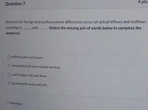 Question 7
Account for foreign transactions where differences occur on actual inflows and outflows
resulting in __ and __ (Select the missing pair of words below to complete the
sentence)
realised gains and losses
increased profit and retained earnings
cash budget and cash flows
good growth and continuity
- Previous
4 pts