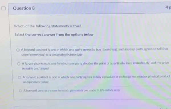 Question 8	4 p
Which of the following statements is true?
Select the correct answer from the options below
Aforward contract is one in which one party agrees to buy 'something and another party agrees to sell that
same'something' at a designated future date
Aforward contract is one in which one party decides the price of a particular item immediately.and the price
remains unchanged
Aforward contract is one in which one party agrees to buy a product in exchange for another physical product
of equivalent value
A forward contract is one in which payments are made in US dollars only