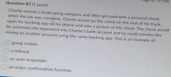 Question 87 (1 point)
Charlie owned a landscaping company and often got paid with a personal check
when the job was complete. Charlie would lay the check on the seat of his truck.
open his banking app oh his phone and take a picture of the check. The check would
be automatically deposited into Charlie's bank account and he could transfer the
money to another account using the same banking app This is an example of:
going mobile.
a referral.
an auto responder.
an order confirmation function.