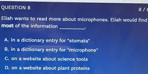 QUESTION 8
Eliah wants to read more about microphones. Eliah would find
most of the information __
A. in a dictionary entry for "stomata"
B. in a dictionary entry for "microphone"
C. on a website about science tools
D. on a website about plant proteins
818