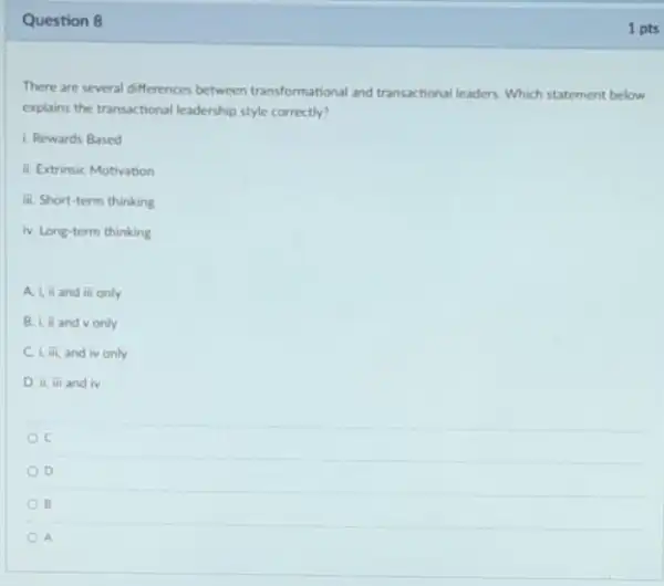 Question 8
There are several differences between transformational and transactional leaders. Which statement below
explains the transactional leadership style correctly?
1. Rewards Based
ii. Extrinsic Motivation
iii. Short-term thinking
iv. Long-term thinking
A. Liand iii only
B. I iand vonly
C 1.overline (mi) and iv only
D. ii, iii and iv
C
D
B
A
1 pts