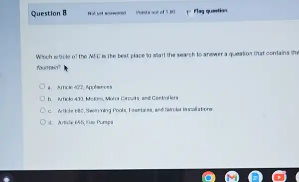 Question 8
Which article of the NEC is the best place to start the search to answer a question that contains the
fountain?
a. Article 422, Appliancer
b. Article 430, Motors Motor Circuits, and Controllers
c. Article 680, Swimming Pools, Fountains, and Similar Installations
d. Article 695, Fire Pumps