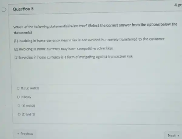 Question 8
Which of the following statementis) is/are true? (Select the correct answer from the options below the
statements)
(1) Invoicing in home currency means risk is not avoided but merely transferred to the customer
(2) Invoicing in home currency may harm competitive advantage
(3) Invoicing in home currency is a form of mitigating against transaction risk
(1). (2) and (3)
(1) only
(1) and (2)
(1) and (3)
- Previous
4 pt