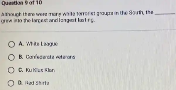 Question 9 of 10
Although there were many white terrorist groups in the South, the __
grew into the largest and longest lasting.
A. White League
B. Confederate veterans
C. Ku Klux Klan
D. Red Shirts