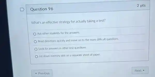 Question 96
What's an effective strategy for actually taking a test?
Ask other students for the answers.
Read directions quickly and move on to the more difficult questions.
Look for answers in other test questions.
Jot down memory aids on a separate sheet of paper.
2 pts