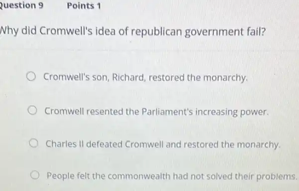 Question 9
Nhy did Cromwell's idea of republican government fail?
Cromwell's son, Richard restored the monarchy.
Cromwell resented the Parliament's increasing power.
Charles II defeated Cromwell and restored the monarchy.
People felt the commonwealth had not solved their problems.
Points 1