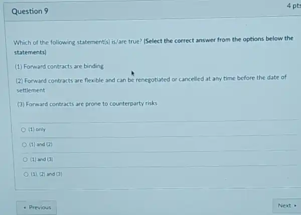 Question 9
Which of the following statement(s) is/are true? (Select the correct answer from the options below the
statements)
(1) Forward contracts are binding
(2) Forward contracts are flexible and can be renegotiated or cancelled at any time before the date of
settlement
(3) Forward contracts are prone to counterparty risks
(1) only
(1) and (2)
(1) and (3)
(1), (2) and (3)
4 pts