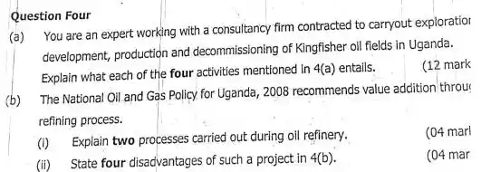 Question Four
(a) You are an expert working with a consultancy firm contracted to carryout exploratior
development, production and decommissioning of Kingfisher oll fields in Uganda.
(12 mark
Explain what each of the four activities mentioned In
4(a) entails.
(b)
The National Oil and Gas Policy for Uganda , 200B recommends value addition throu
refining process.
(04 marl
(i) Explain two processes carried out during oil refinery.
(04 mar
(ii) State four disadvantages of such a project in 4(b)