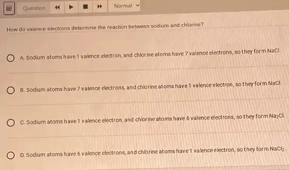 Question
How do valence electrons determine the reaction between sodium and chlorine?
A. Sodium atoms have 1 valence electron, and chlorine atoms have 7 valence electrons, so they form NaCl.
B. Sodium atoms have 7 valence electrons, and chlorine atoms have 1 valence electron, so they form NaCl.
C. Sodium atoms have 1 valence electron, and chlorine atoms have 6 valence electrons, so they form
Na_(2)Cl.
D. Sodium atoms have 6 valence electrons, and chlorine atoms have 1 valence electron, so they form
NaCl_(2)