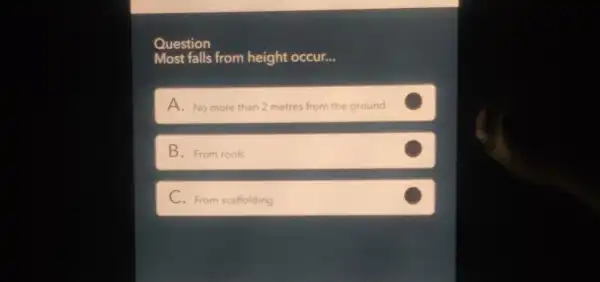 Question
Most falls from height occur __
A. No more than 2 metres from the g ground
B. From roofs
C. From scaffolding