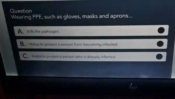 Question
Wearing PPE , such as gloves masks and aprons __
A. Kills the pathogen.
B. Helps to protect a person from becoming infected.
C. Helps to protect a person who is already infected.