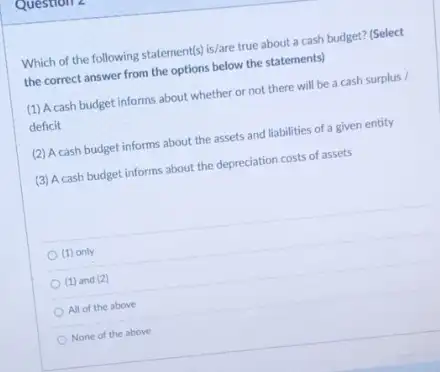 Question
Which of the following statement(s) is/are true about a cash budget? (Select
the correct answer from the options below the statements)
(1) A cash budget informs about whether or not there will be a cash surplus /
deficit
(2) Acash budget informs about the assets and liabilities of a given entity
(3) A cash budget informs about the depreciation costs of assets
(1) only
(1) and (2)
All of the above
None of the above