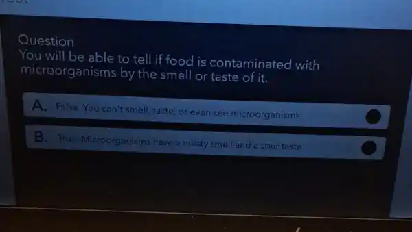 Question
You will be able to tell if food is contaminated with
microorganisr ns by the smell or taste of it.
A. False.You can't smell, taste or even see microorganisms
B. True Microorganisms have a musty smell and a sour taste