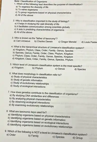 Quiz: Classification of Organisms
1. Which of the following best describes the purpose of classification?
a) To organize the diversity of life
b) To name organisms
c) To group organisms based on physical characteristics
d) All of the above
2. Why is classification important in the study of biology?
a) It helps in studying the vast diversity of life
b) It facilitates communication among scientists globally
c) It aids in predicting characteristics of organisms
d) All of the above
3. Who is known as the "father of taxonomy"?
a) Carl Linnaeus
b) Charles Darwin
c) Gregor Mendel
d) Louis Paste
4. What is the hierarchical structure of Linnaeus's classification system?
a) Kingdom, Phylum, Class Order, Family, Genus, Species
b) Species, Genus, Family , Order, Class, Phylum, Kingdom
c) Phylum, Class, Order Family, Genus, Species Kingdom
d) Kingdom, Class, Order Family, Genus, Species , Phylum
5. Which level of Linnaeus's classification system is the most specific?
a) Kingdom
b) Phylum
c) Genus
d) Species
6. What does morphology in classification refer to?
a) Study of physical characteristics
b) Study of genetic information
c) Study of evolutionary relationships
d) Study of ecological interactions
7. How does genetics contribute to the classification of organisms?
a) By studying DNA similarities and differences
b) By analyzing physical characteristics
c) By observing ecological interactions
d) By examining evolutionary relationships
8. What are taxonomic keys used for?
a) Identifying organisms based on physical characteristics
b) Identifying organisms based on genetic information
c) Identifying organisms based on ecological interactions
d) Identifying organisms based on evolutionary relationships
9. Which of the following is NOT a level in Linnaeus's classification system?
a) Order
b) Family
c) Species
d) Group