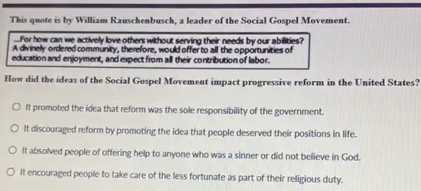 This quote is by William Rauschenbusch, a leader of the Social Gospel Movement.
For how can we actively love others without serving their needs by our abilities?
A divinely ordered community ,therefore, would offer to all the opportunities of
education and enjoyment, and expect from all their contribution of labor.
How did the ideas of the Social Gospel Movement impact progressive reform in the United States?
It promoted the idea that reform was the sole responsibility of the government.
It discouraged reform by promoting the idea that people deserved their positions in life.
It absolved people of offering help to anyone who was a sinner or did not believe in God.
It encouraged people to take care of the less fortunate as part of their religious duty.