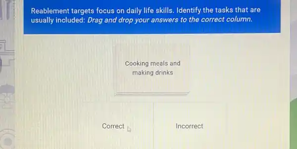 Reablement targets focus on daily life skills . Identify the tasks that are
usually included: Drag and drop your answers to the correct column.
Cooking meals and
making drinks
__
Correct
Incorrect