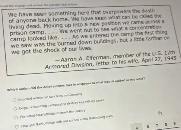 Read the excerpt and answer the question that follows.
We have seen something here that overpowers the death
of anyone back home. We have seen what can be called the
living dead . Moving up into a new position we came across a
prison camp __
We went out to see what a concentration
camp looked like __
As we entered the camp the first thing
we saw was the burned down buildings, but a little farther on
we got the shock of our lives.
-Aaron A . Eiferman, member of the U.S
Armored Division letter to his wife April 27, 1945
Which action did the Allied powers take in response to what was
as described in this letter?
Imposed economic sanctions on Germany
Began a bombing campaign to destroy key military bases
Permitted Nazi officials to leave the country
Charged Nazi officials with war crimes in the Nuremberg trials