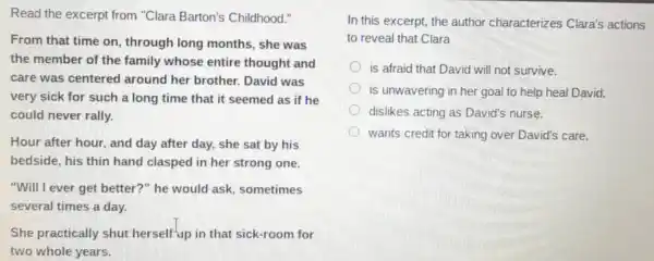 Read the excerpt from "Clara Barton's Childhood."
From that time on, through long months , she was
the member of the family whose entire thought and
care was centered around her brother. David was
very sick for such a long time that it seemed as if he
could never rally.
Hour after hour, and day after day, she sat by his
bedside, his thin hand clasped in her strong one.
"Will I ever get better?" he would ask sometimes
several times a day.
She practically shut herselfup in that sick-room for
two whole vears.
In this excerpt , the author characterize s Clara's actions
to reveal that Clara
is afraid that David will not survive.
D is unwavering in her goal to help heal David.
dislikes acting as David's nurse.
wants credit for taking over David's care.