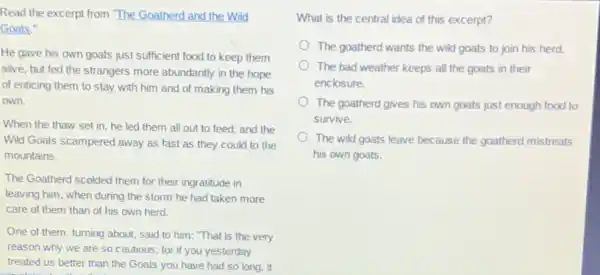 Read the excerpt from The Goatherd and the Wild
Goats."
He gave his own goats just sufficient food to keep them
alive, but fed the strangers more abundantly in the hope
of enticing them to stay with him and of making them his
own.
When the thaw set in, he led them all out to feed and the
Wild Goats scampered away as fast as they could to the
mountains.
The Goatherd scolded them for their ingratitude in
leaving him, when during the storm he had taken more
care of them than of his own herd.
One of them, turning about, said to him "That is the very
reason why we are so cautious; for if you yesterday
treated us better than the Goats you have had so long, it
What is the central idea of this excerpt?
The goatherd wants the wild goats to join his herd.
The bad weather keeps all the goats in their
enclosure.
The goatherd gives his own goats just enough food to
survive.
The wild goats leave because the goatherd mistreats
his own goats.