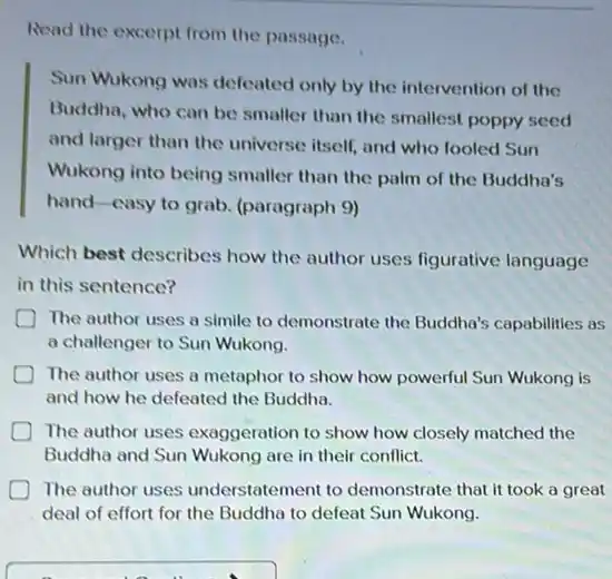 Read the excerpt from the passage.
Sun Wukong was defeated only by the intervention of the
Buddha, who can be smaller than the smallest poppy seed
and larger than the universe itself, and who fooled Sun
Wukong into being smaller than the palm of the Buddha's
hand-casy to grab (paragraph 9)
Which best describes how the author uses figurative language
in this sentence?
The author uses a simile to demonstrate the Buddha's capabilities as
a challenger to Sun Wukong.
The author uses a metaphor to show how powerful Sun Wukong is
and how he defeated the Buddha.
D The author uses exaggeration to show how closely matched the
Buddha and Sun Wukong are in their conflict.
The author uses understatement to demonstrate that it took a great
deal of effort for the Buddha to defeat Sun Wukong.