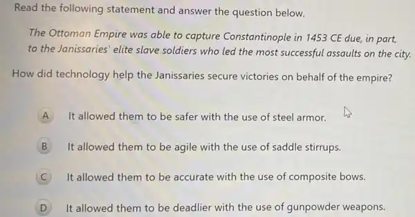 Read the following statement and answer the question below.
The Ottoman Empire was able to capture Constantinople in 1453 CE due, in part,
to the Janissaries' elite slave soldiers who led the most successful assaults on the city.
How did technology help the Janissaries secure victories on behalf of the empire?
A It allowed them to be safer with the use of steel armor. A
B It allowed them to be agile with the use of saddle stirrups.
C It allowed them to be accurate with the use of composite bows.
It allowed them to be deadlier with the use of gunpowder weapons.