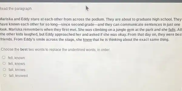 Read the paragraph
Mariska and Eddy stare at each other from across the podium. They are about to graduate high school. They
have known each other for so long-since second grade-and they can communicate sentences in just one
look. Mariska remembers when they first met.She was climbing on a jungle gym at the park and she falls. All
the other kids laughed , but Eddy approached her and asked if she was okay. From that day on, they were bes'
friends. From Eddy's smile across the stage, she knew that he is thinking about the exact same thing.
Choose the best two words to replace the underlined words, in order.
fell,known
fell, knows
fall,knows
fall, knowed