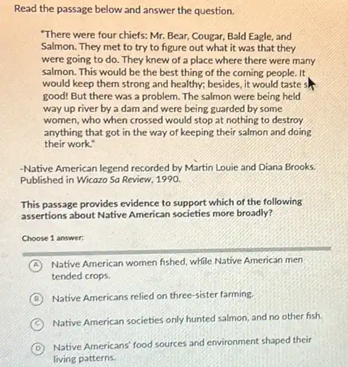 Read the passage below and answer the question.
"There were four chiefs:Mr. Bear, Cougar, Bald Eagle, and
Salmon. They met to try to figure out what it was that they
were going to do . They knew of a place where there were many
salmon. This would be the best thing of the coming people. It
would keep them strong and healthy; besides, it would taste s
good! But there was a problem. The salmon were being held
way up river by a dam and were being guarded by some
women, who when crossed would stop at nothing to destroy
anything that got in the way of keeping their salmon and doing
their work."
-Native American legend recorded by Martin Louie and Diana Brooks.
Published in Wicazo Sa Review, 1990.
This passage provides evidence to support which of the following
assertions about Native American societies more broadly?
Choose 1 answer:
A Native American women fished while Native American men
tended crops.
B Native Americans relied on three-sister farming.
C
Native American societies only hunted salmon, and no other fish.
D
Native Americans' food sources and environment shaped their
living patterns.