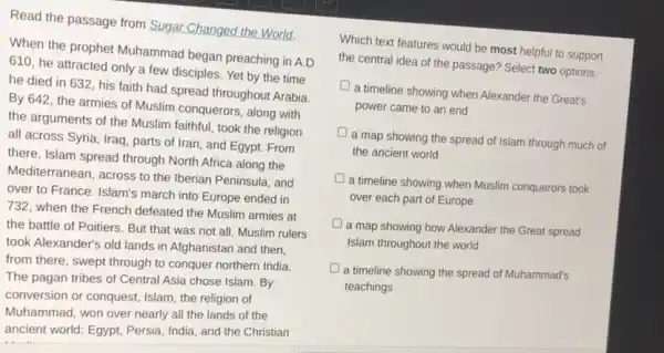 Read the passage from Sugar Changed the World.
When the prophet Muhammad began preaching in A.D.
610, he attracted only a few disciples. Yet by the time
he died in 632 his faith had spread throughout Arabia
By 642, the armies of Muslim conquerors, along with
the arguments of the Muslim faithful, took the religion
all across Syria, Iraq , parts of Iran, and Egypt. From
there, Islam spread through North Africa along the
Mediterranean, across to the Iberian Peninsula, and
over to France. Islam's march into Europe ended in
732, when the French defeated the Muslim armies at
the battle of Poitiers But that was not all. Muslim rulers
took Alexander's old lands in Afghanistan and then.
from there, swept through to conquer northern India.
The pagan tribes of Central Asia chose Islam By
conversion or conquest, Islam the religion of
Muhammad, won over nearly all the lands of the
ancient world: Egypt, Persia India, and the Christian
Which text features would be most helpful to support
the central idea of the passage? Select two options.
a timeline showing when Alexander the Great's
power came to an end
a map showing the spread of Islam through much of
the ancient world
a timeline showing when Muslim conquerors took
over each part of Europe
a map showing how Alexander the Great spread
Islam throughout the world
a timeline showing the spread of Muhammad's
teachings