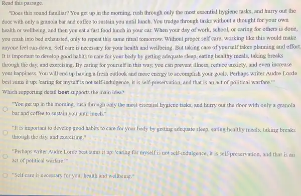 Read this passage.
"Does this sound familiar?You get up in the morning, rush through only the most essential hygiene tasks, and hurry out the
door with only a granola bar and coffee to sustain you until lunch. You trudge through tasks without a thought for your own
health or wellbeing, and then you eat a fast food lunch in your car. When your day of work, school, or caring for others is done,
you crash into bed exhausted, only to repeat this same ritual tomorrow.Without proper self care, working like this would make
anyone feel run-down. Self care is necessary for your health and wellbeing. But taking care of yourself takes planning and effort.
It is important to develop good habits to care for your body by getting adequate sleep, eating healthy meals, taking breaks
through the day, and exercising. By caring for yourself in this way.you can prevent illness , reduce'anxiety, and even increase
your happiness. You will end up having a fresh outlook and more energy to accomplish your goals. Perhaps writer Audre Lorde
best sums it up:"caring for myself is not self-indulgence, it is self-preservation, and that is an act of political warfare."
Which supporting detail best supports the main idea?
"You get up in the morning, rush through only the most essential hygiene tasks, and hurry out the door with only a granola
bar and coffee to sustain you until lunch."
"It is important to develop good habits to care for your body by getting adequate sleep, eating healthy meals, taking breaks
through the day, and exercising."
"Perhaps writer Audre Lorde best sums it up "caring for myself is not self-indulgence, it is self.preservation, and that is an
act of political warfare
"Self care is necessary for your health and wellbeing."