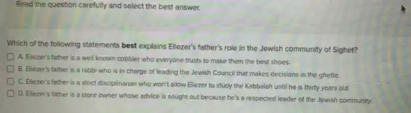 Read the question carefully and select the best answer.
Which of the following statements best explains Ellezer's father's role in the Jewish community of Sighet?
A. Eliezer's father is a well known cobbler who everyone trusts to make them the best shoes.
B. Eliezer's father is a rabbi who is in charge of leading the Jewish Council that makes decisions in the ghetto.
C. Eliezer's father is a strict disciplinarian who won't allow Eliezer to study the Kabbalah until he is thirty years old.
D. Eliezer's father is a store owner whose advice is sought out because he's a respected leader of the Jewish community