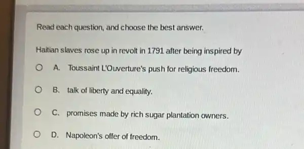 Read each question, and choose the best answer.
Haitian slaves rose up in revolt in 1791 after being inspired by
A. Toussaint L'Ouverture's push for religious freedom.
B. talk of liberty and equality.
C. promises made by rich sugar plantation owners.
D. Napoleon's offer of freedom.