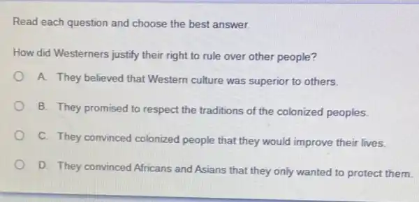 Read each question and choose the best answer.
How did Westerners justify their right to rule over other people?
A. They believed that Western culture was superior to others.
B. They promised to respect the traditions of the colonized peoples.
C. They convinced colonized people that they would improve their lives.
D. They convinced Africans and Asians that they only wanted to protect them.