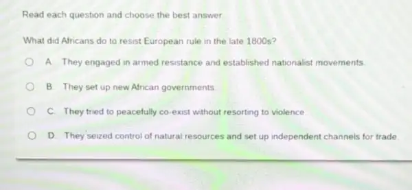 Read each question and choose the best answer.
What did Africans do to resist European rule in the late 1800 s?
A. They engaged in armed resistance and established nationalist movements.
B. They set up new African governments
C. They tried to peacefully co-exist without resorting to violence.
D. They seized control of natural resources and set up independent channels for trade.