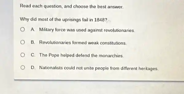 Read each question, and choose the best answer.
Why did most of the uprisings fail in 1848?
A. Military force was used against revolutionaries.
B. Revolutionaries formed weak constitutions.
C. The Pope helped defend the monarchies.
D. Nationalists could not unite people from different heritages