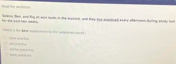 Read the sentence
Selena, Ben, and Raj all won leads in the musical, and they has practiced every afternoon during study hall
for the past two weeks.
Which is the best replacement for the underlined words?
have practice
will practice
will be practicing
have practiced