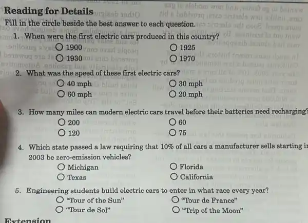 Reading for Details
Fill in the circle beside the best answer to each question.
isd
mol. When were the first electric cars produced in this country?
(1900
1925
(1) -193 o
1970
eniloes
2. What was the speed of these first electric cars?
40 mph
30 mph
60 mph
20 mph
3. How many miles can modern electric cars travel before their batteries need recharging?
200
60
120
75
4. Which state passed a law requiring that 10%  of all cars a manufacturer sells starting is
2003 be zero-emission vehicles?
Michigan
Florida
Texas
California
5. Engineering students build electric cars to enter in what race every year?
"Tour of the Sun"
"Tour de France"
"Tour de Sol"
"Trip of the Moon"