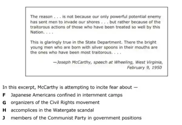 The reason __ is not because our only powerful potential enemy
has sent men to invade our shores __ but rather because of the
traitorous actions of those who have been treated so well by this
Nation. __
This is glaringly true in the State Department . There the bright
young men who are born with silver spoons in their mouths are
the ones who have been most traitorous. __
-Joseph McCarthy, speech at Wheeling, West Virginia,
February 9, 1950
In this excerpt , McCarthy is attempting to incite fear about -
F Japanese Americans confined in internment camps
G organizers of the Civil Rights movement
H accomplices in the Watergate scandal
J members of the Communist Party in government positions