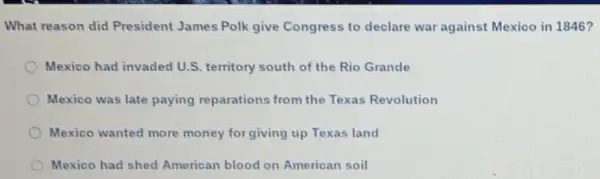 What reason did President James Polk give Congress to declare war against Mexico in 1846?
Mexico had invaded U.S. territory south of the Rio Grande
Mexico was late paying reparations from the Texas Revolution
Mexico wanted more money for giving up Texas land
Mexico had shed American blood on American soil