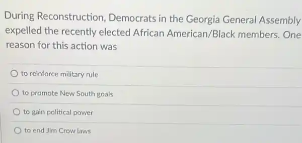 During Reconstruction , Democrats in the Georgia General Assembly
expelled the recently elected African American/Black members.One
reason for this action was
to reinforce military rule
) to promote New South goals
to gain political power
to end Jim Crow laws